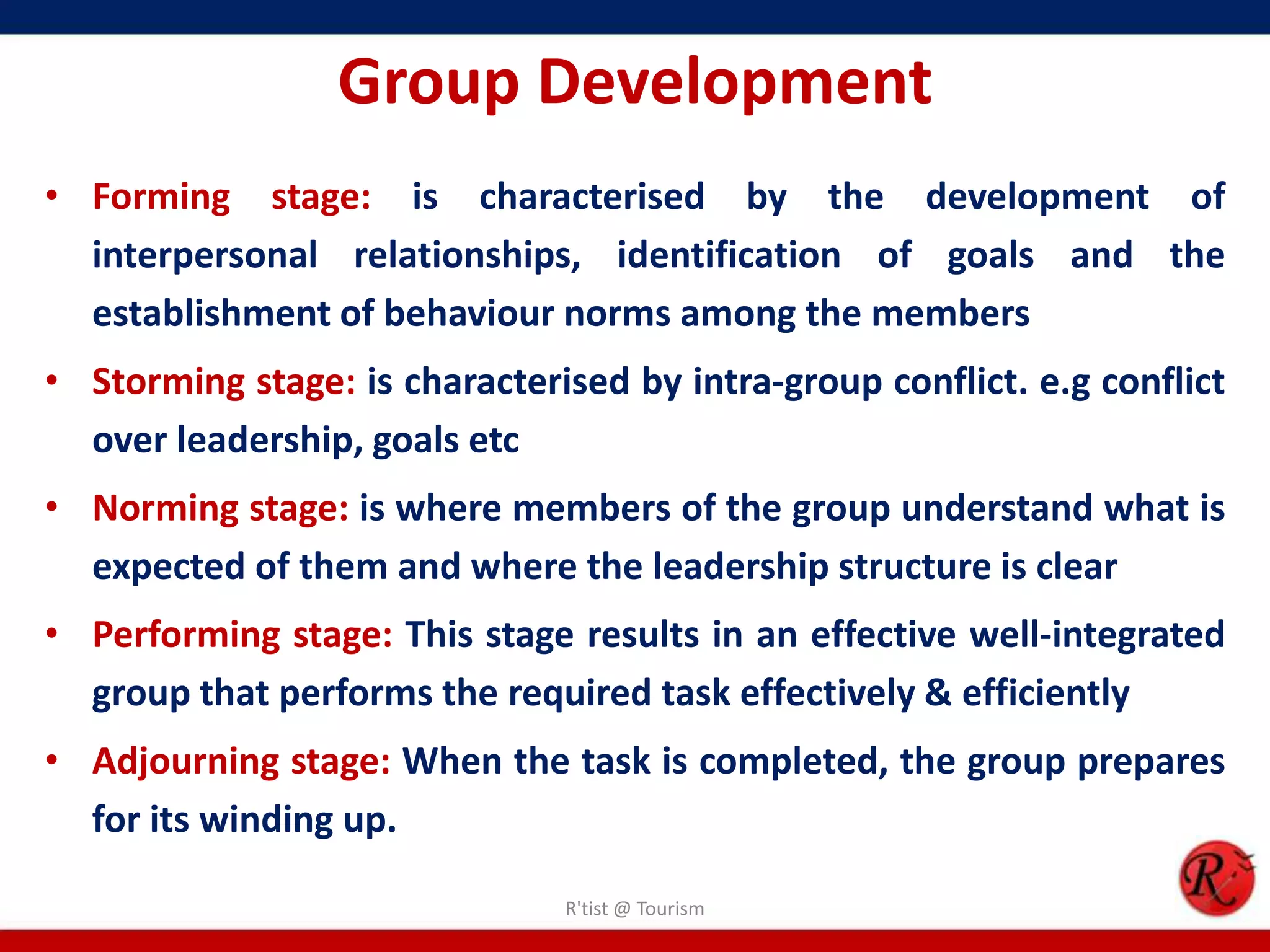 Group Development
• Forming stage: is characterised by the development of
  interpersonal relationships, identification of goals and the
  establishment of behaviour norms among the members
• Storming stage: is characterised by intra-group conflict. e.g conflict
  over leadership, goals etc
• Norming stage: is where members of the group understand what is
  expected of them and where the leadership structure is clear
• Performing stage: This stage results in an effective well-integrated
  group that performs the required task effectively & efficiently
• Adjourning stage: When the task is completed, the group prepares
  for its winding up.

                               R'tist @ Tourism
 