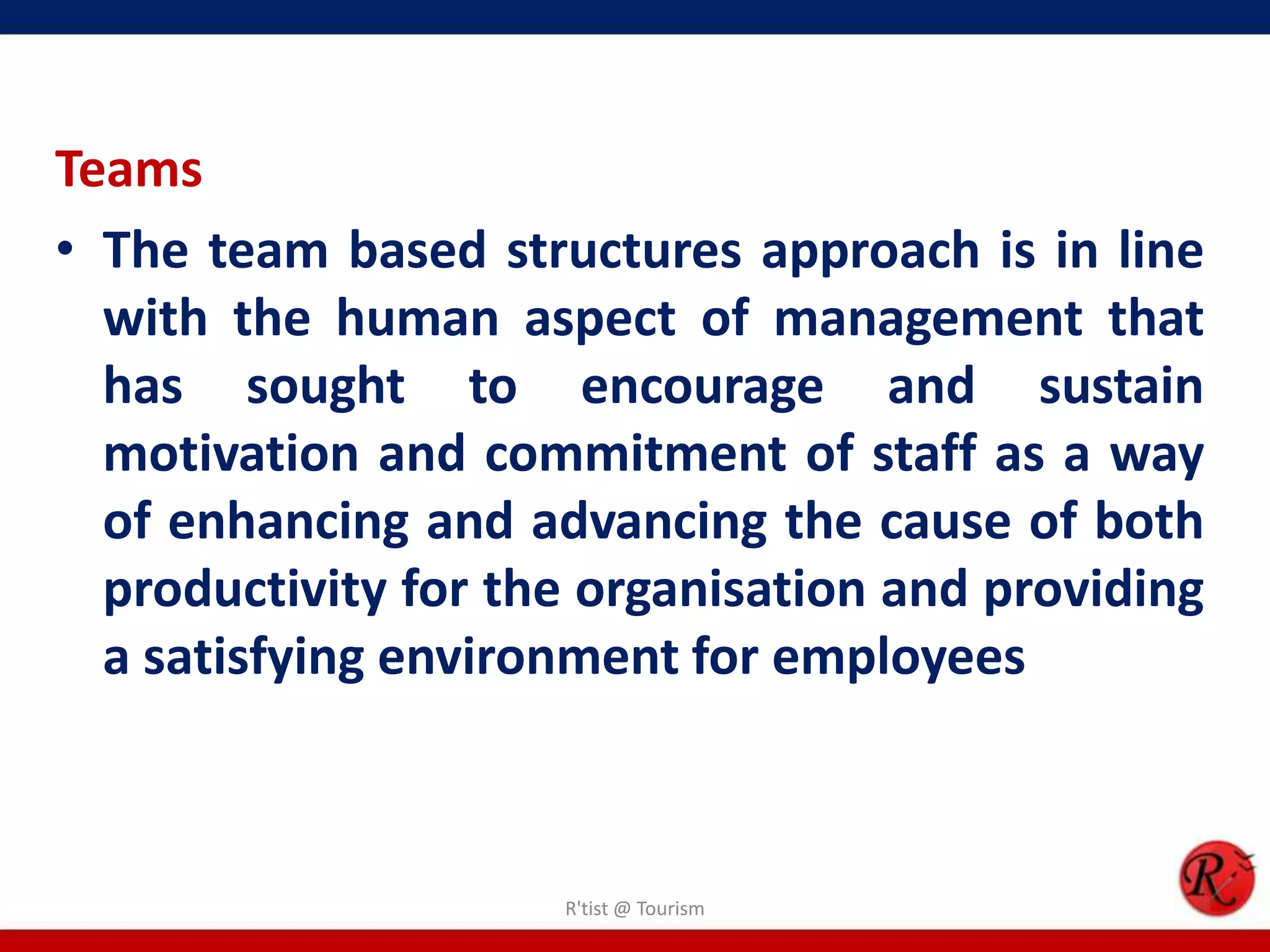 Teams
• The team based structures approach is in line
  with the human aspect of management that
  has sought to encourage and sustain
  motivation and commitment of staff as a way
  of enhancing and advancing the cause of both
  productivity for the organisation and providing
  a satisfying environment for employees



                     R'tist @ Tourism
 