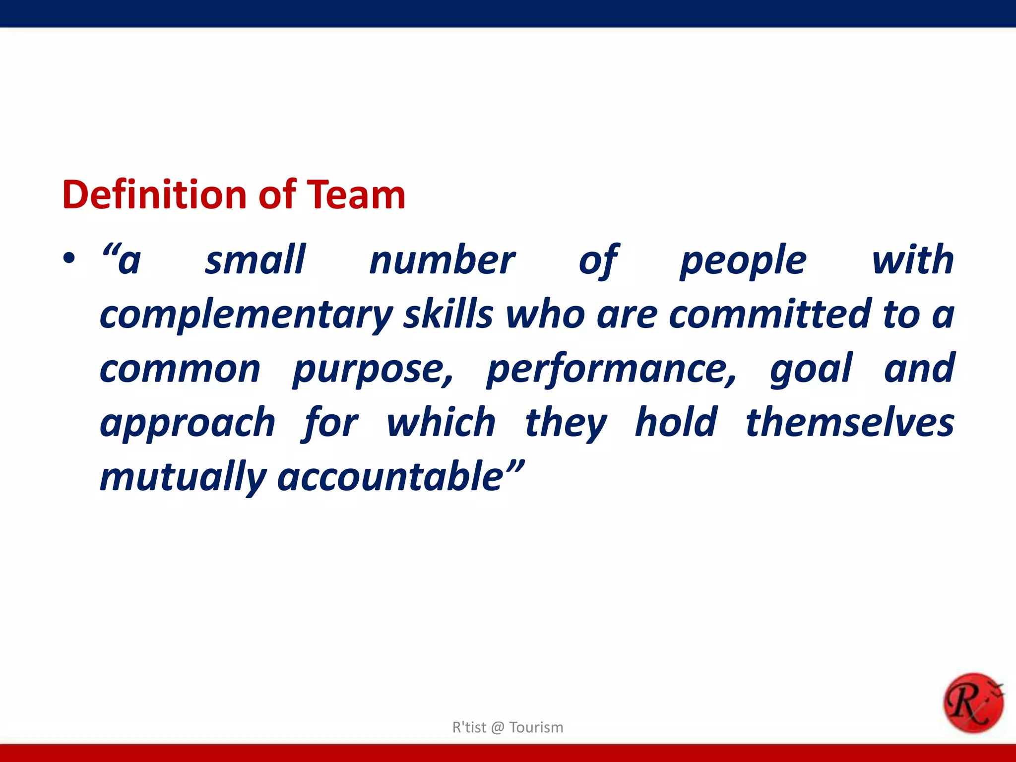 Definition of Team
• “a small number of people with
  complementary skills who are committed to a
  common purpose, performance, goal and
  approach for which they hold themselves
  mutually accountable”




                   R'tist @ Tourism
 