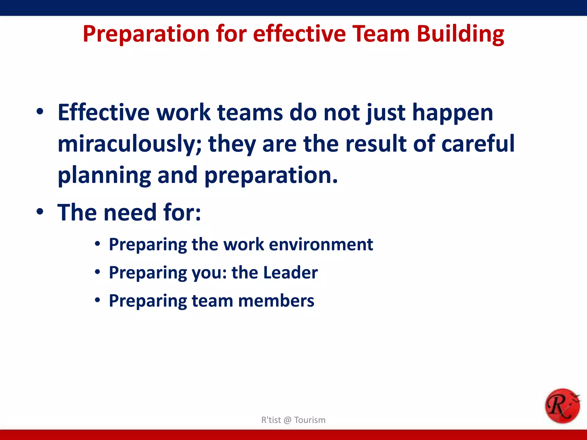 Preparation for effective Team Building


• Effective work teams do not just happen
  miraculously; they are the result of careful
  planning and preparation.
• The need for:
     • Preparing the work environment
     • Preparing you: the Leader
     • Preparing team members




                        R'tist @ Tourism
 