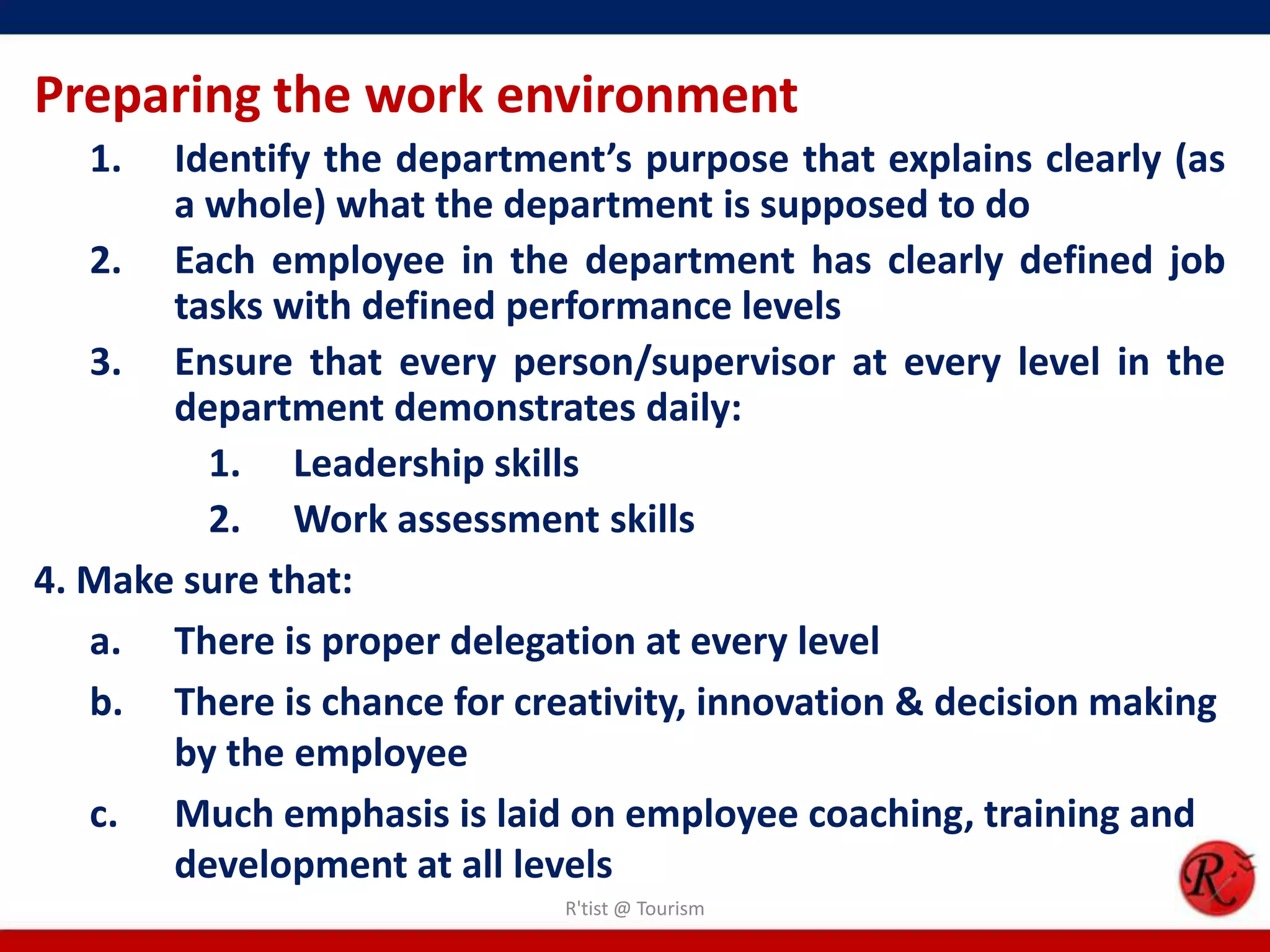 Preparing the work environment
   1.  Identify the department’s purpose that explains clearly (as
       a whole) what the department is supposed to do
   2. Each employee in the department has clearly defined job
       tasks with defined performance levels
   3. Ensure that every person/supervisor at every level in the
       department demonstrates daily:
         1. Leadership skills
         2. Work assessment skills
4. Make sure that:
   a. There is proper delegation at every level
   b. There is chance for creativity, innovation & decision making
       by the employee
   c. Much emphasis is laid on employee coaching, training and
       development at all levels
                             R'tist @ Tourism
 