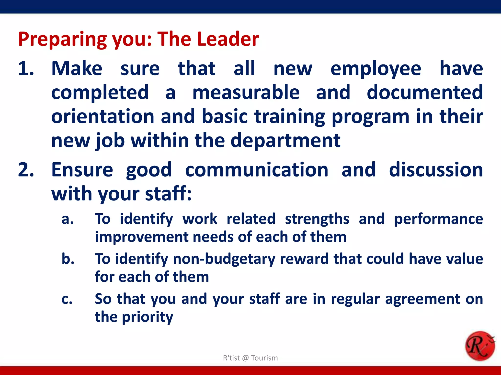 Preparing you: The Leader
1. Make sure that all new employee have
   completed a measurable and documented
   orientation and basic training program in their
   new job within the department
2. Ensure good communication and discussion
   with your staff:
    a.   To identify work related strengths and performance
         improvement needs of each of them
    b.   To identify non-budgetary reward that could have value
         for each of them
    c.   So that you and your staff are in regular agreement on
         the priority

                          R'tist @ Tourism
 