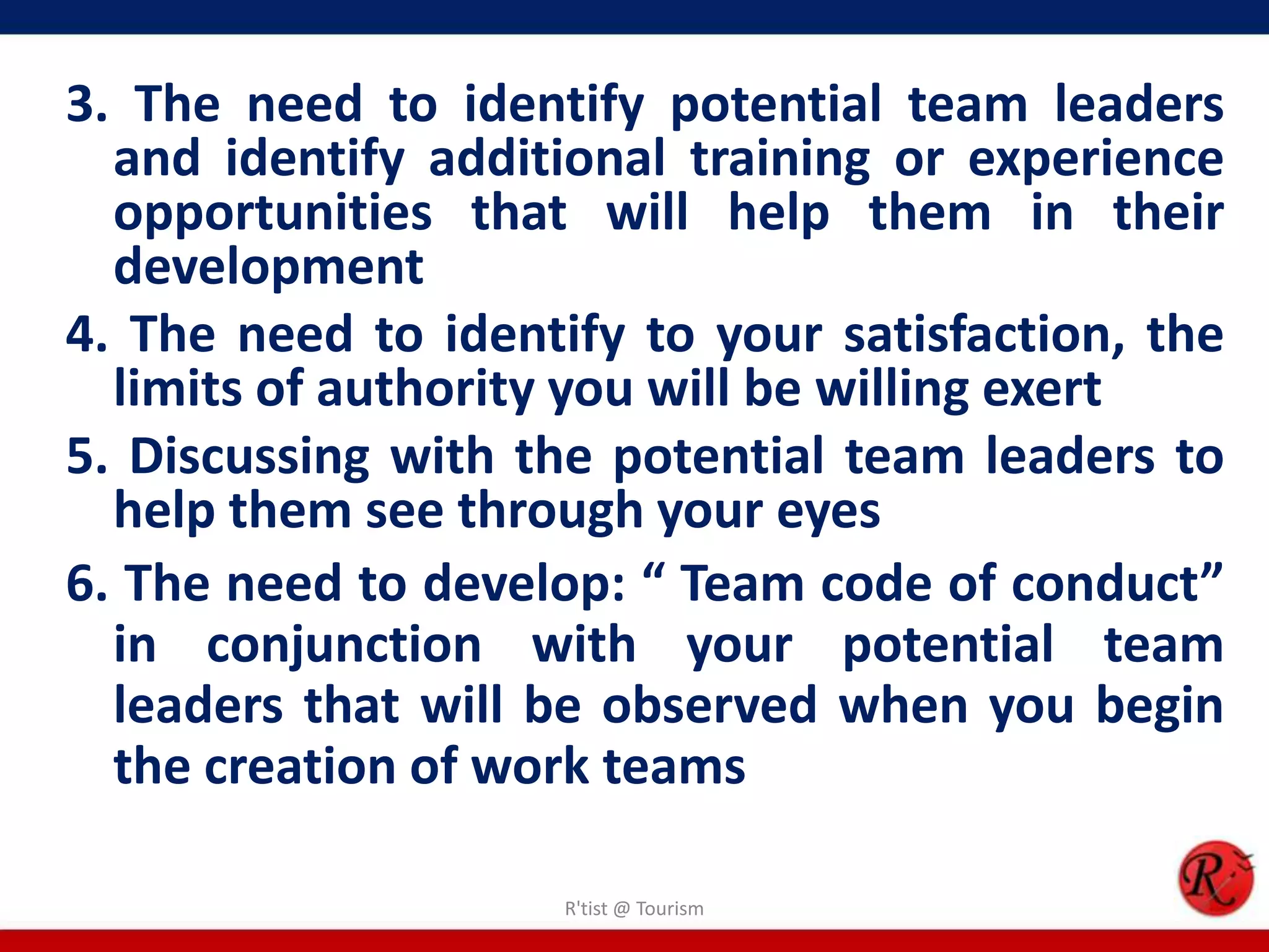 3. The need to identify potential team leaders
  and identify additional training or experience
  opportunities that will help them in their
  development
4. The need to identify to your satisfaction, the
  limits of authority you will be willing exert
5. Discussing with the potential team leaders to
  help them see through your eyes
6. The need to develop: “ Team code of conduct”
  in conjunction with your potential team
  leaders that will be observed when you begin
  the creation of work teams

                     R'tist @ Tourism
 