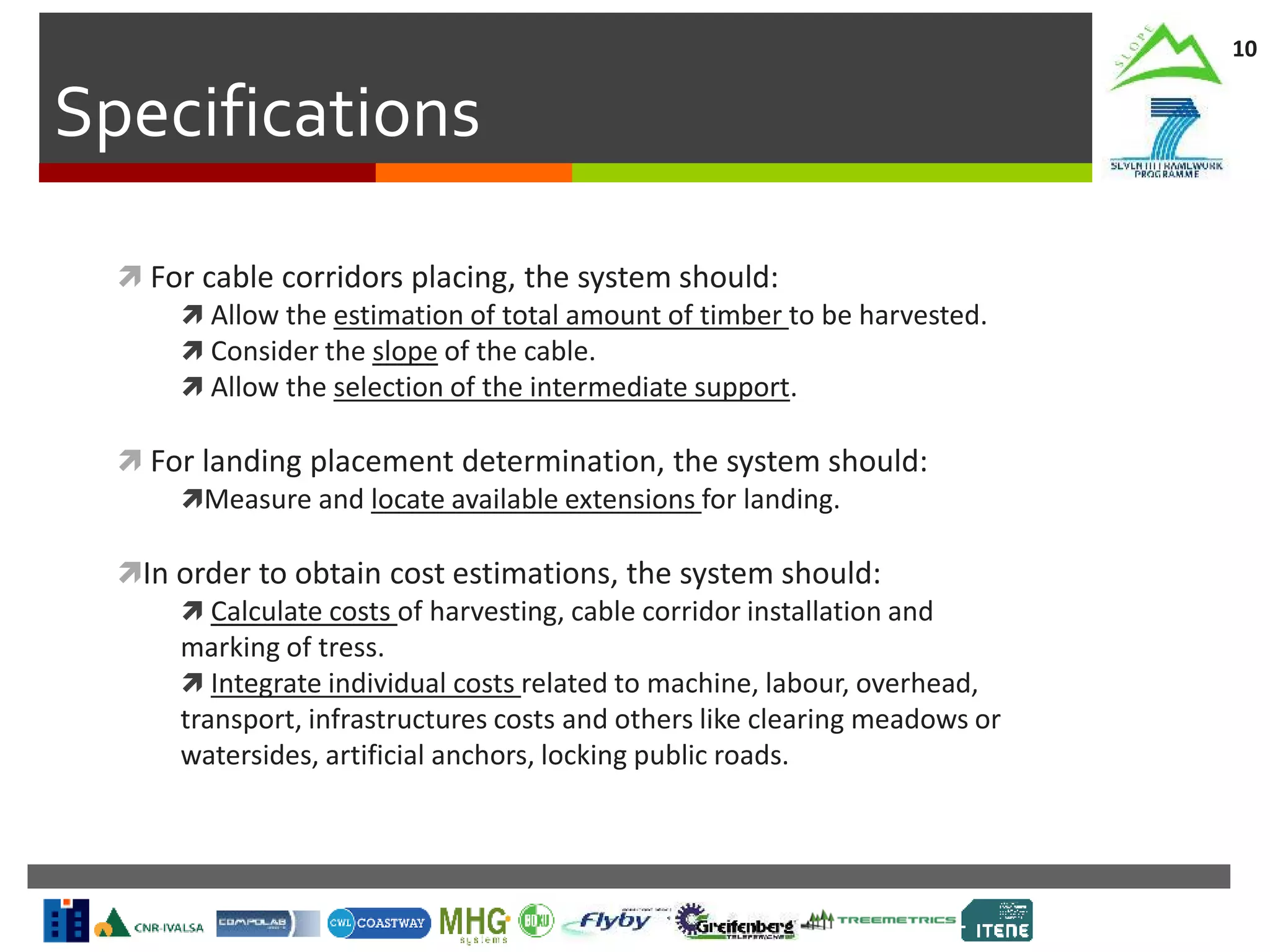 Specifications
10
 For cable corridors placing, the system should:
 Allow the estimation of total amount of timber to be harvested.
 Consider the slope of the cable.
 Allow the selection of the intermediate support.
 For landing placement determination, the system should:
Measure and locate available extensions for landing.
In order to obtain cost estimations, the system should:
 Calculate costs of harvesting, cable corridor installation and
marking of tress.
 Integrate individual costs related to machine, labour, overhead,
transport, infrastructures costs and others like clearing meadows or
watersides, artificial anchors, locking public roads.
 