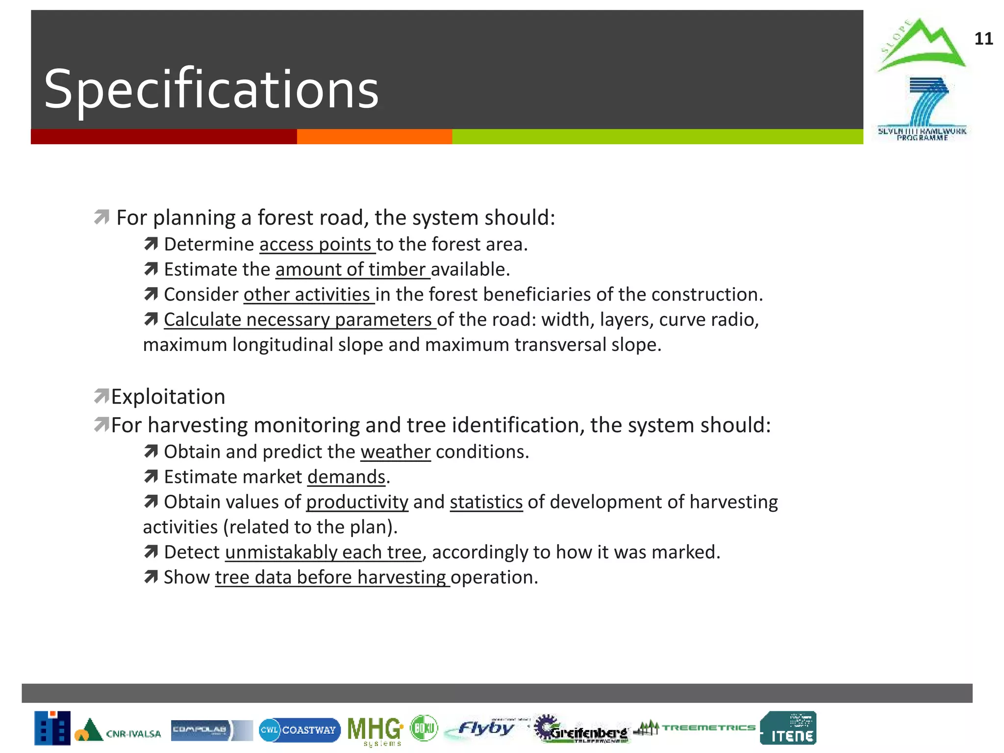 Specifications
11
 For planning a forest road, the system should:
 Determine access points to the forest area.
 Estimate the amount of timber available.
 Consider other activities in the forest beneficiaries of the construction.
 Calculate necessary parameters of the road: width, layers, curve radio,
maximum longitudinal slope and maximum transversal slope.
Exploitation
For harvesting monitoring and tree identification, the system should:
 Obtain and predict the weather conditions.
 Estimate market demands.
 Obtain values of productivity and statistics of development of harvesting
activities (related to the plan).
 Detect unmistakably each tree, accordingly to how it was marked.
 Show tree data before harvesting operation.
 