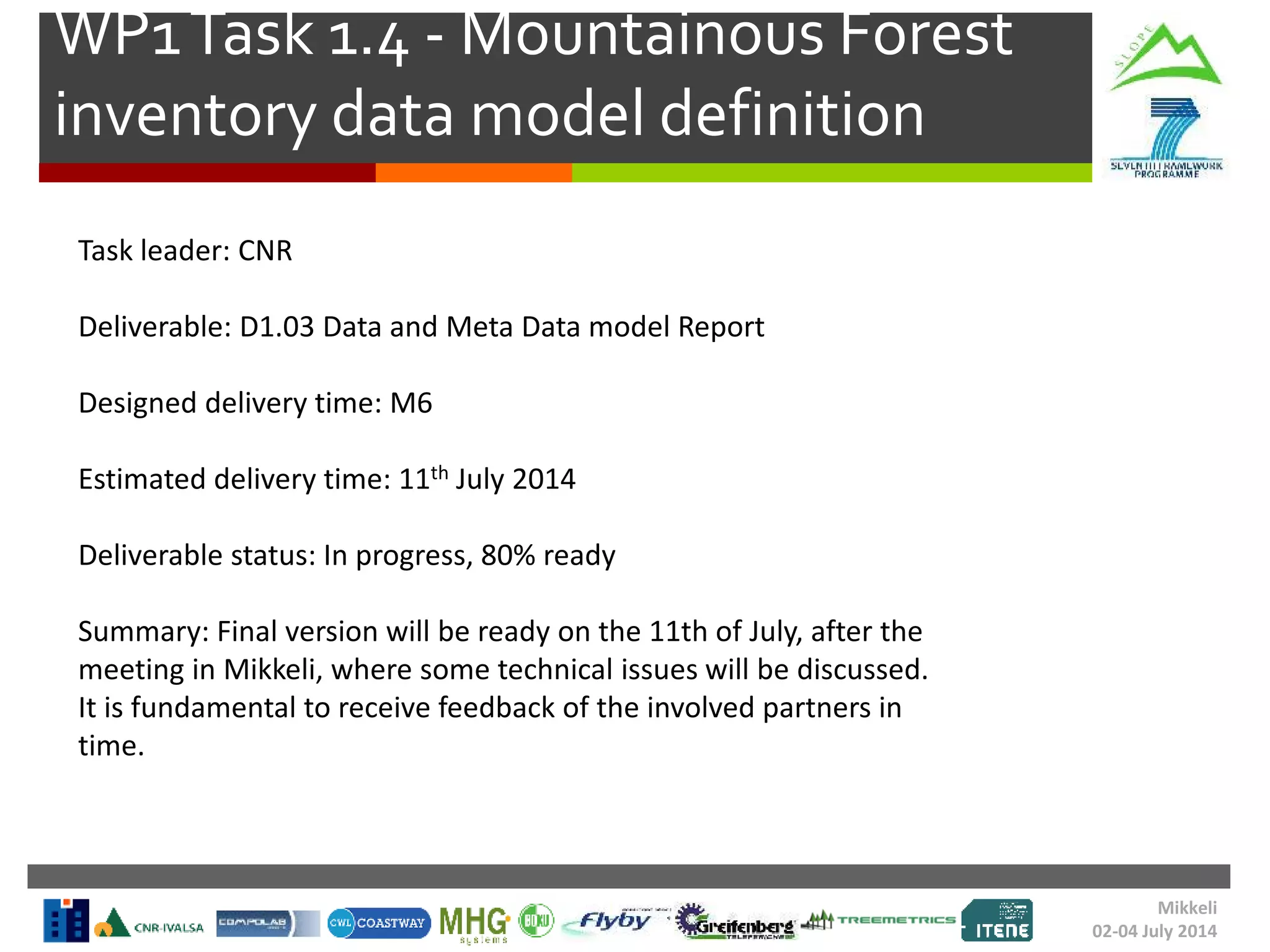 WP1Task 1.4 - Mountainous Forest
inventory data model definition
Task leader: CNR
Deliverable: D1.03 Data and Meta Data model Report
Designed delivery time: M6
Estimated delivery time: 11th July 2014
Deliverable status: In progress, 80% ready
Summary: Final version will be ready on the 11th of July, after the
meeting in Mikkeli, where some technical issues will be discussed.
It is fundamental to receive feedback of the involved partners in
time.
Mikkeli
02-04 July 2014
 