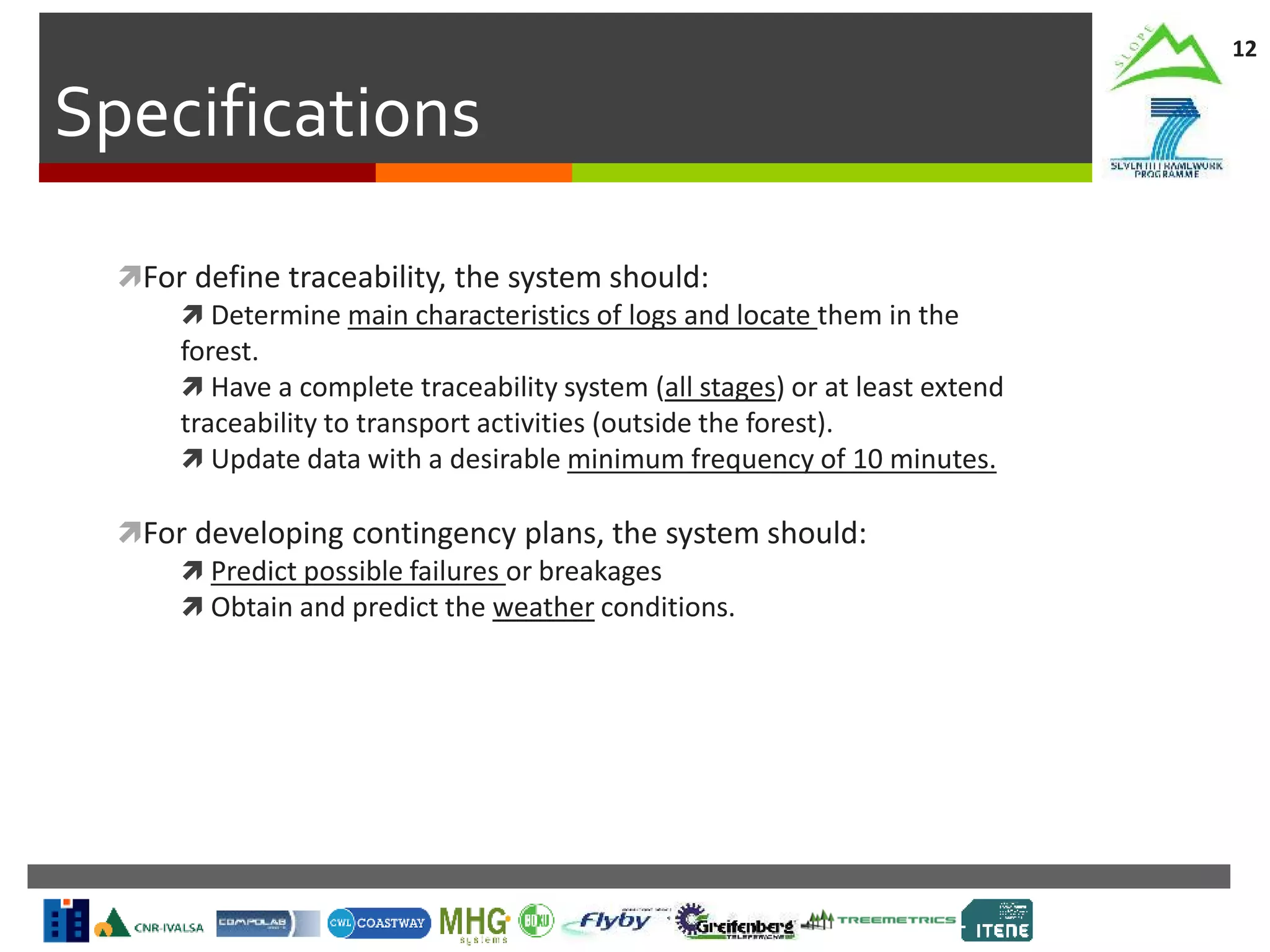 Specifications
12
For define traceability, the system should:
 Determine main characteristics of logs and locate them in the
forest.
 Have a complete traceability system (all stages) or at least extend
traceability to transport activities (outside the forest).
 Update data with a desirable minimum frequency of 10 minutes.
For developing contingency plans, the system should:
 Predict possible failures or breakages
 Obtain and predict the weather conditions.
 