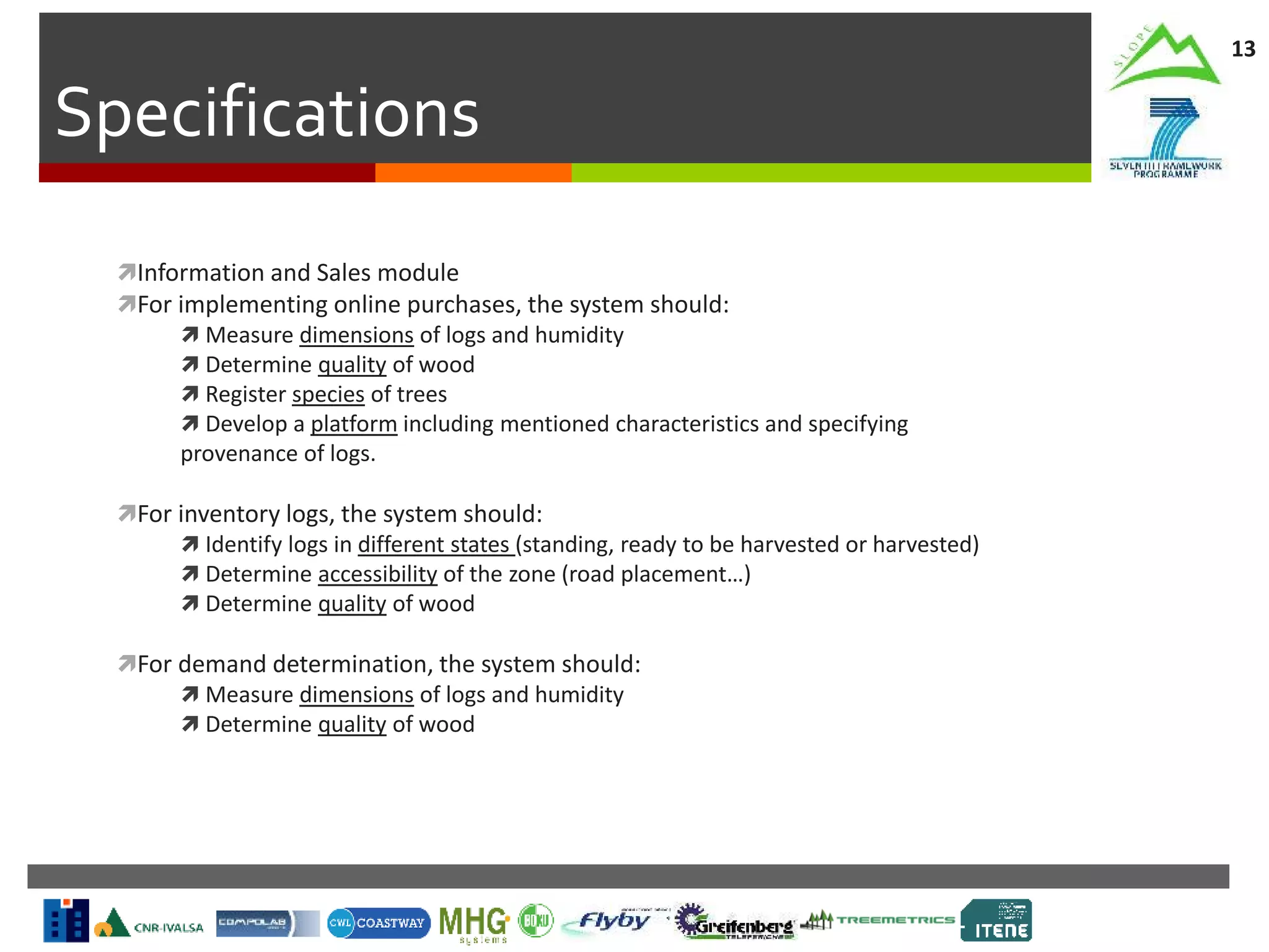 Specifications
13
Information and Sales module
For implementing online purchases, the system should:
 Measure dimensions of logs and humidity
 Determine quality of wood
 Register species of trees
 Develop a platform including mentioned characteristics and specifying
provenance of logs.
For inventory logs, the system should:
 Identify logs in different states (standing, ready to be harvested or harvested)
 Determine accessibility of the zone (road placement…)
 Determine quality of wood
For demand determination, the system should:
 Measure dimensions of logs and humidity
 Determine quality of wood
 
