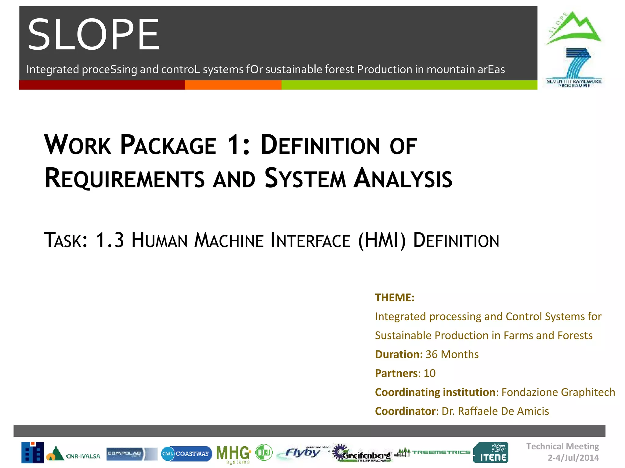 SLOPE
Integrated proceSsing and controL systems fOr sustainable forest Production in mountain arEas
Technical Meeting
2-4/Jul/2014
WORK PACKAGE 1: DEFINITION OF
REQUIREMENTS AND SYSTEM ANALYSIS
TASK: 1.3 HUMAN MACHINE INTERFACE (HMI) DEFINITION
THEME:
Integrated processing and Control Systems for
Sustainable Production in Farms and Forests
Duration: 36 Months
Partners: 10
Coordinating institution: Fondazione Graphitech
Coordinator: Dr. Raffaele De Amicis
 