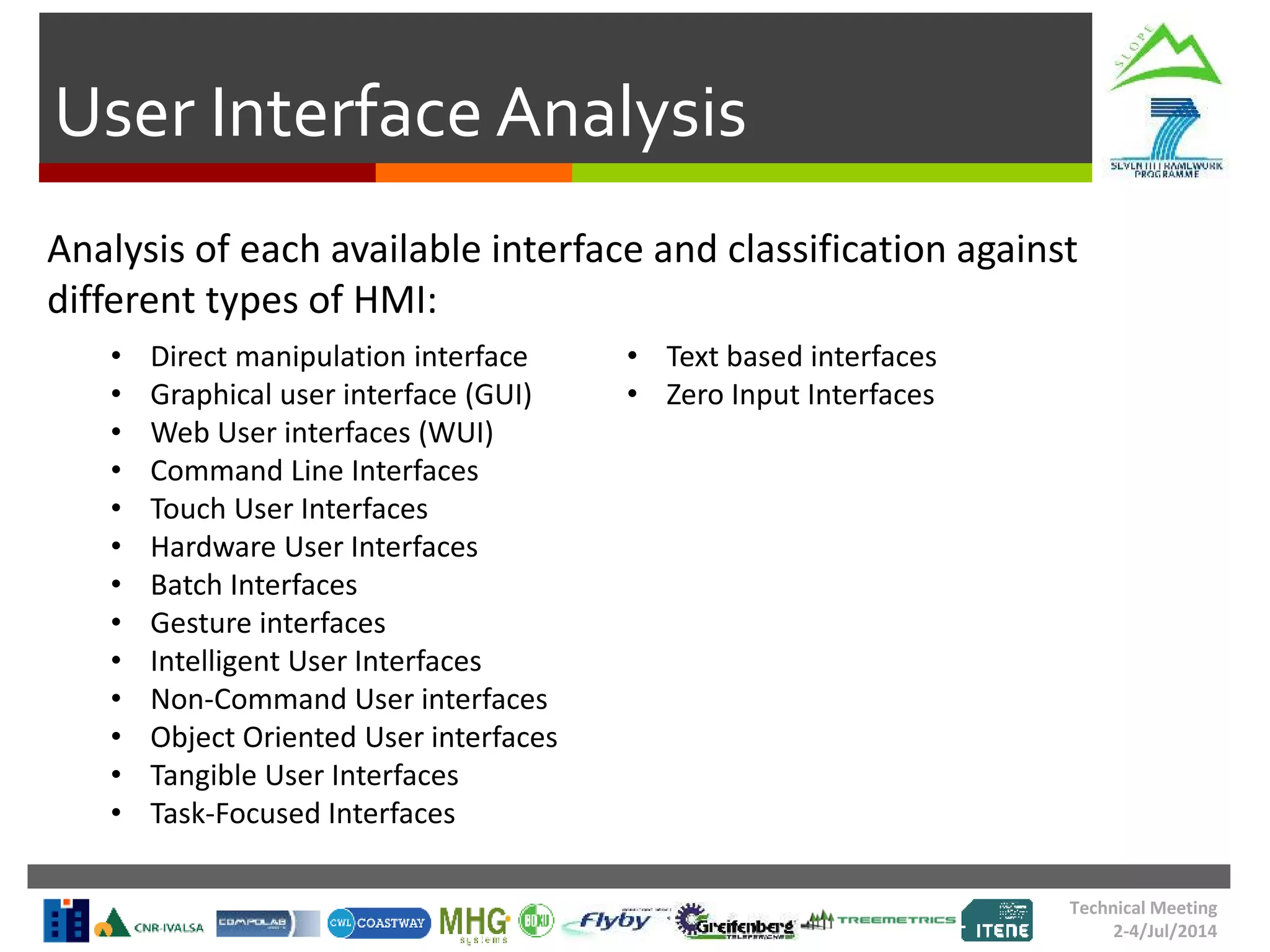 User Interface Analysis
Technical Meeting
2-4/Jul/2014
Analysis of each available interface and classification against
different types of HMI:
• Direct manipulation interface
• Graphical user interface (GUI)
• Web User interfaces (WUI)
• Command Line Interfaces
• Touch User Interfaces
• Hardware User Interfaces
• Batch Interfaces
• Gesture interfaces
• Intelligent User Interfaces
• Non-Command User interfaces
• Object Oriented User interfaces
• Tangible User Interfaces
• Task-Focused Interfaces
• Text based interfaces
• Zero Input Interfaces
 