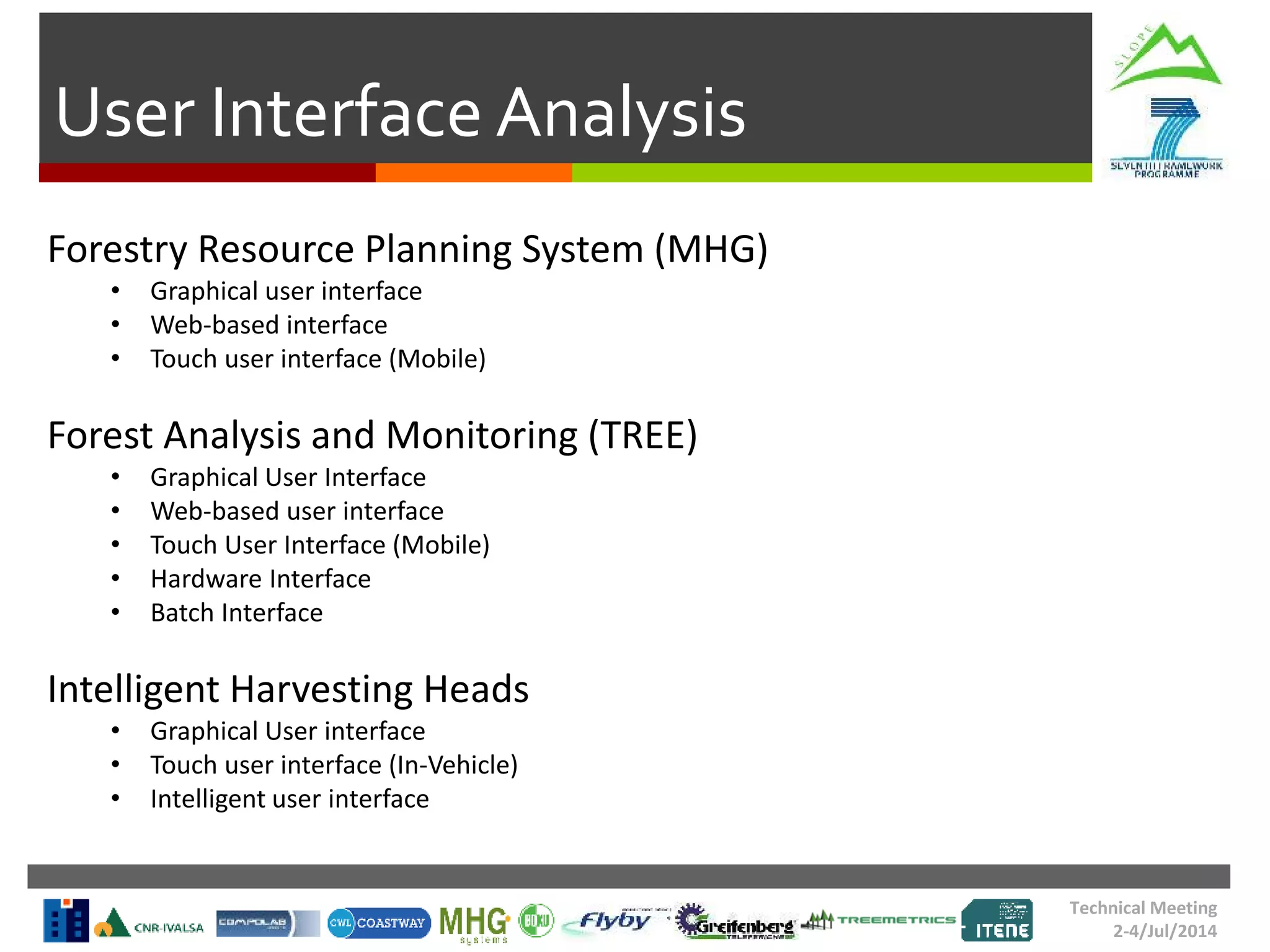 User Interface Analysis
Technical Meeting
2-4/Jul/2014
Forestry Resource Planning System (MHG)
• Graphical user interface
• Web-based interface
• Touch user interface (Mobile)
Forest Analysis and Monitoring (TREE)
• Graphical User Interface
• Web-based user interface
• Touch User Interface (Mobile)
• Hardware Interface
• Batch Interface
Intelligent Harvesting Heads
• Graphical User interface
• Touch user interface (In-Vehicle)
• Intelligent user interface
 