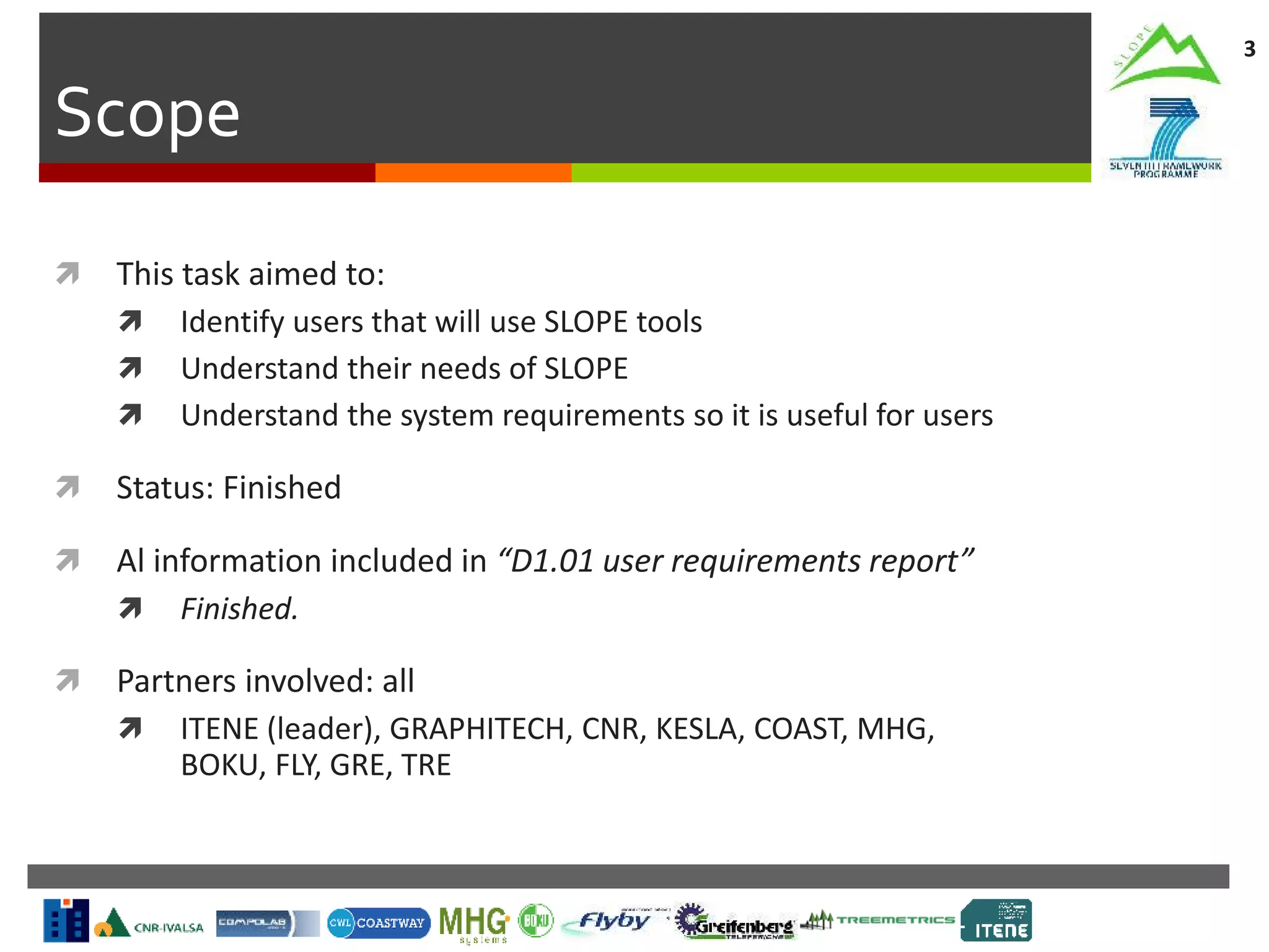 Scope
3
 This task aimed to:
 Identify users that will use SLOPE tools
 Understand their needs of SLOPE
 Understand the system requirements so it is useful for users
 Status: Finished
 Al information included in “D1.01 user requirements report”
 Finished.
 Partners involved: all
 ITENE (leader), GRAPHITECH, CNR, KESLA, COAST, MHG,
BOKU, FLY, GRE, TRE
 