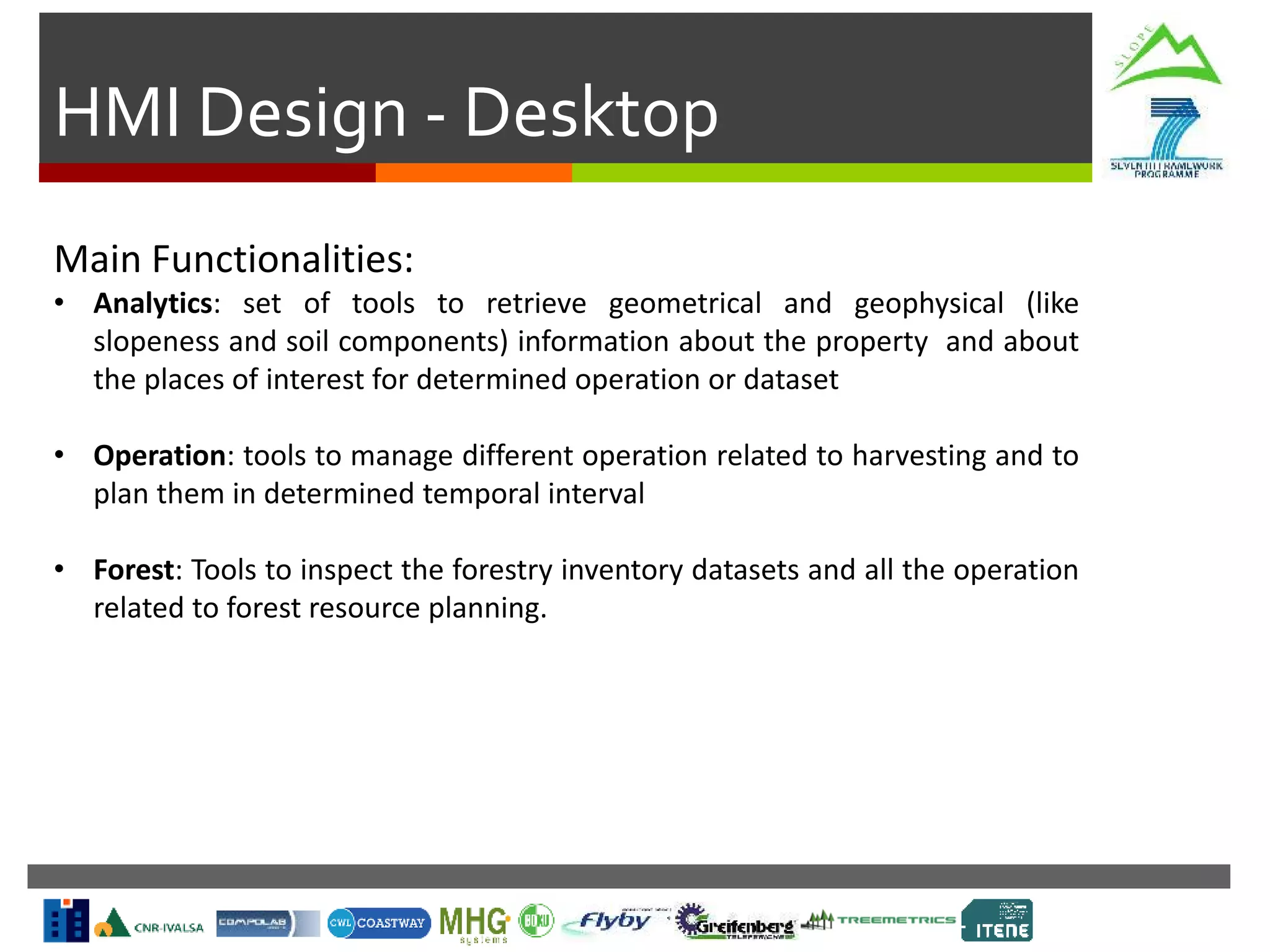 HMI Design - Desktop
Main Functionalities:
• Analytics: set of tools to retrieve geometrical and geophysical (like
slopeness and soil components) information about the property and about
the places of interest for determined operation or dataset
• Operation: tools to manage different operation related to harvesting and to
plan them in determined temporal interval
• Forest: Tools to inspect the forestry inventory datasets and all the operation
related to forest resource planning.
 