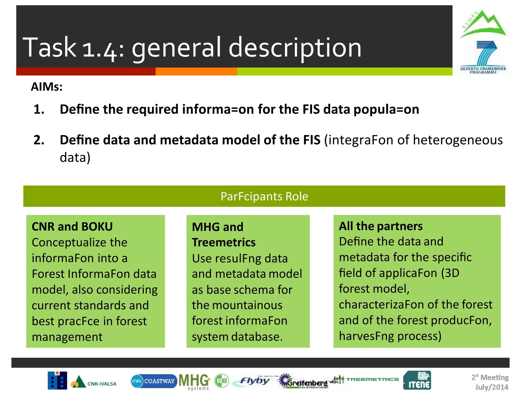 Task 1.4: general description
AIMs:
1. Deﬁne the required informa=on for the FIS data popula=on
2. Deﬁne data and metadata model of the FIS (integraFon of heterogeneous
data)
CNR and BOKU
Conceptualize the
informaFon into a
Forest InformaFon data
model, also considering
current standards and
best pracFce in forest
management
MHG and
Treemetrics
Use resulFng data
and metadata model
as base schema for
the mountainous
forest informaFon
system database.
All the partners
Deﬁne the data and
metadata for the speciﬁc
ﬁeld of applicaFon (3D
forest model,
characterizaFon of the forest
and of the forest producFon,
harvesFng process)
ParFcipants Role
 
