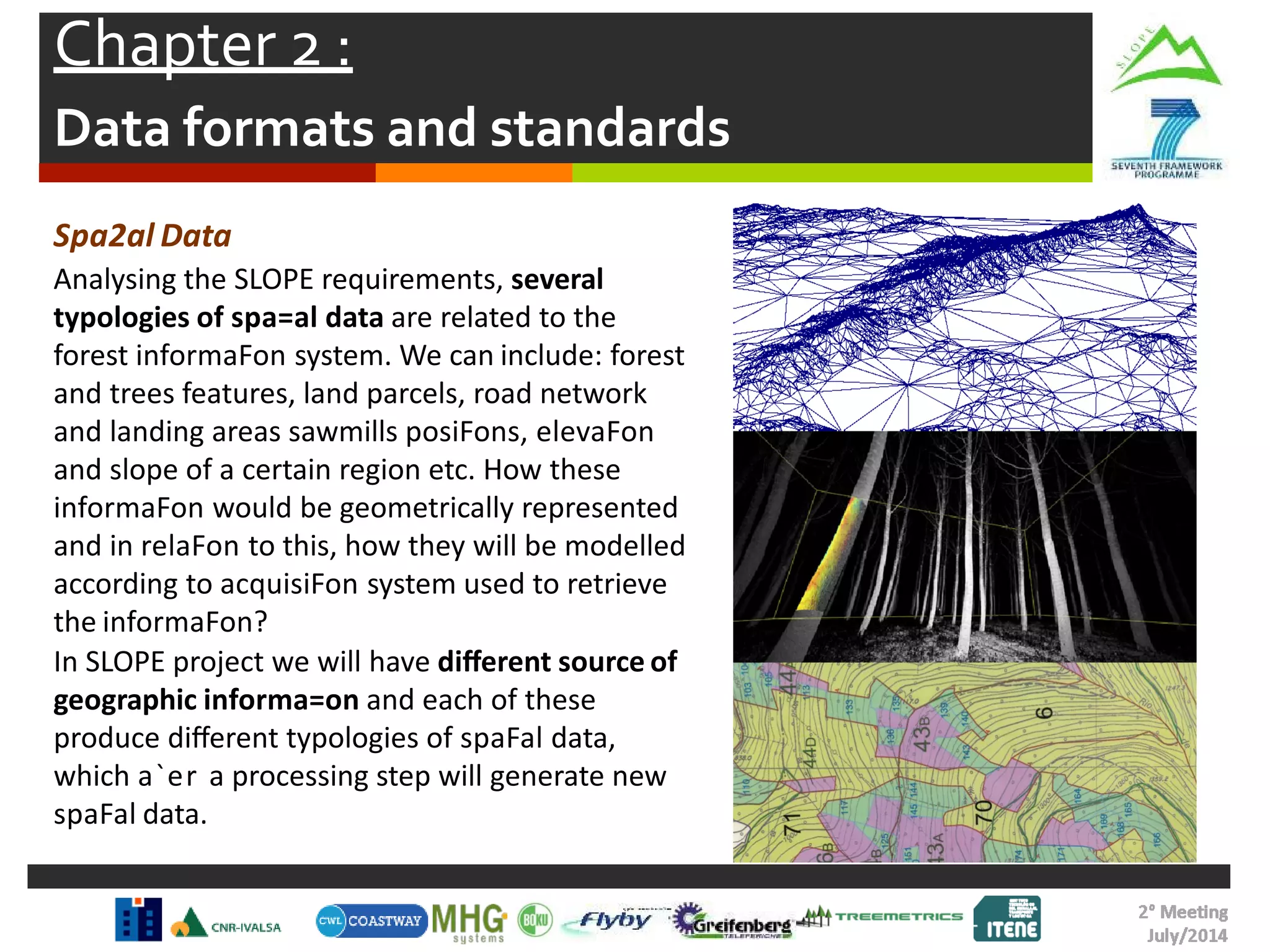 Chapter 2 :
Data formats and standards
Spa2al Data
Analysing the SLOPE requirements, several
typologies of spa=al data are related to the
forest informaFon system. We can include: forest
and trees features, land parcels, road network
and landing areas sawmills posiFons, elevaFon
and slope of a certain region etc. How these
informaFon would be geometrically represented
and in relaFon to this, how they will be modelled
according to acquisiFon system used to retrieve
the informaFon?
In SLOPE project we will have diﬀerent source of
geographic informa=on and each of these
produce diﬀerent typologies of spaFal data,
which a`er a processing step will generate new
spaFal data.
 