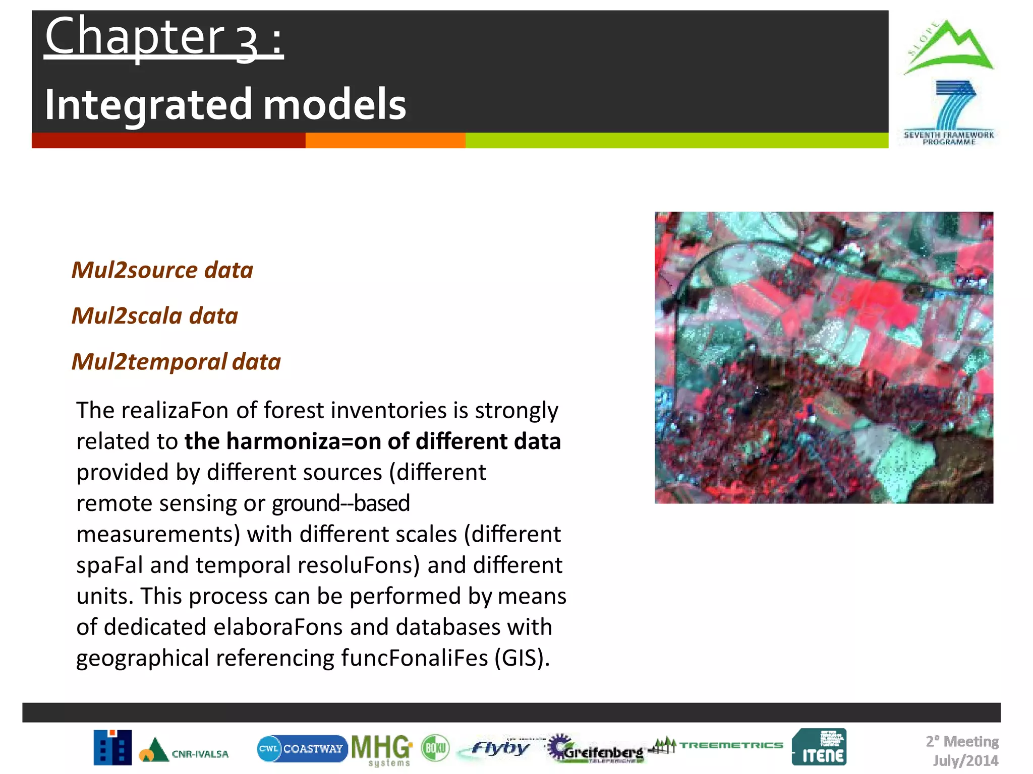 Chapter 3 :
Integrated models
Mul2source data
Mul2scala data
Mul2temporal data
The realizaFon of forest inventories is strongly
related to the harmoniza=on of diﬀerent data
provided by diﬀerent sources (diﬀerent
remote sensing or ground-‐based
measurements) with diﬀerent scales (diﬀerent
spaFal and temporal resoluFons) and diﬀerent
units. This process can be performed by means
of dedicated elaboraFons and databases with
geographical referencing funcFonaliFes (GIS).
 