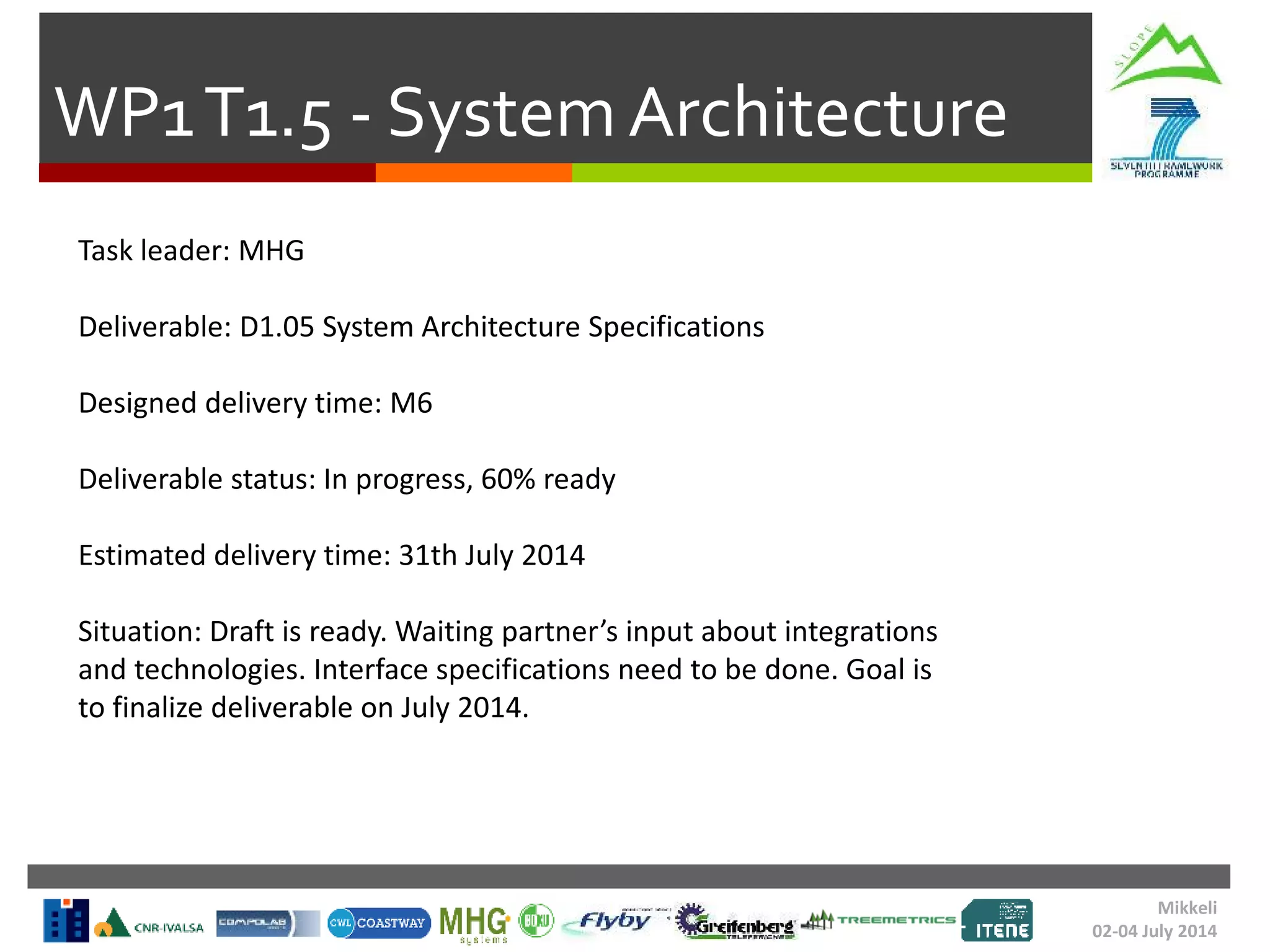 WP1T1.5 - System Architecture
Task leader: MHG
Deliverable: D1.05 System Architecture Specifications
Designed delivery time: M6
Deliverable status: In progress, 60% ready
Estimated delivery time: 31th July 2014
Situation: Draft is ready. Waiting partner’s input about integrations
and technologies. Interface specifications need to be done. Goal is
to finalize deliverable on July 2014.
Mikkeli
02-04 July 2014
 