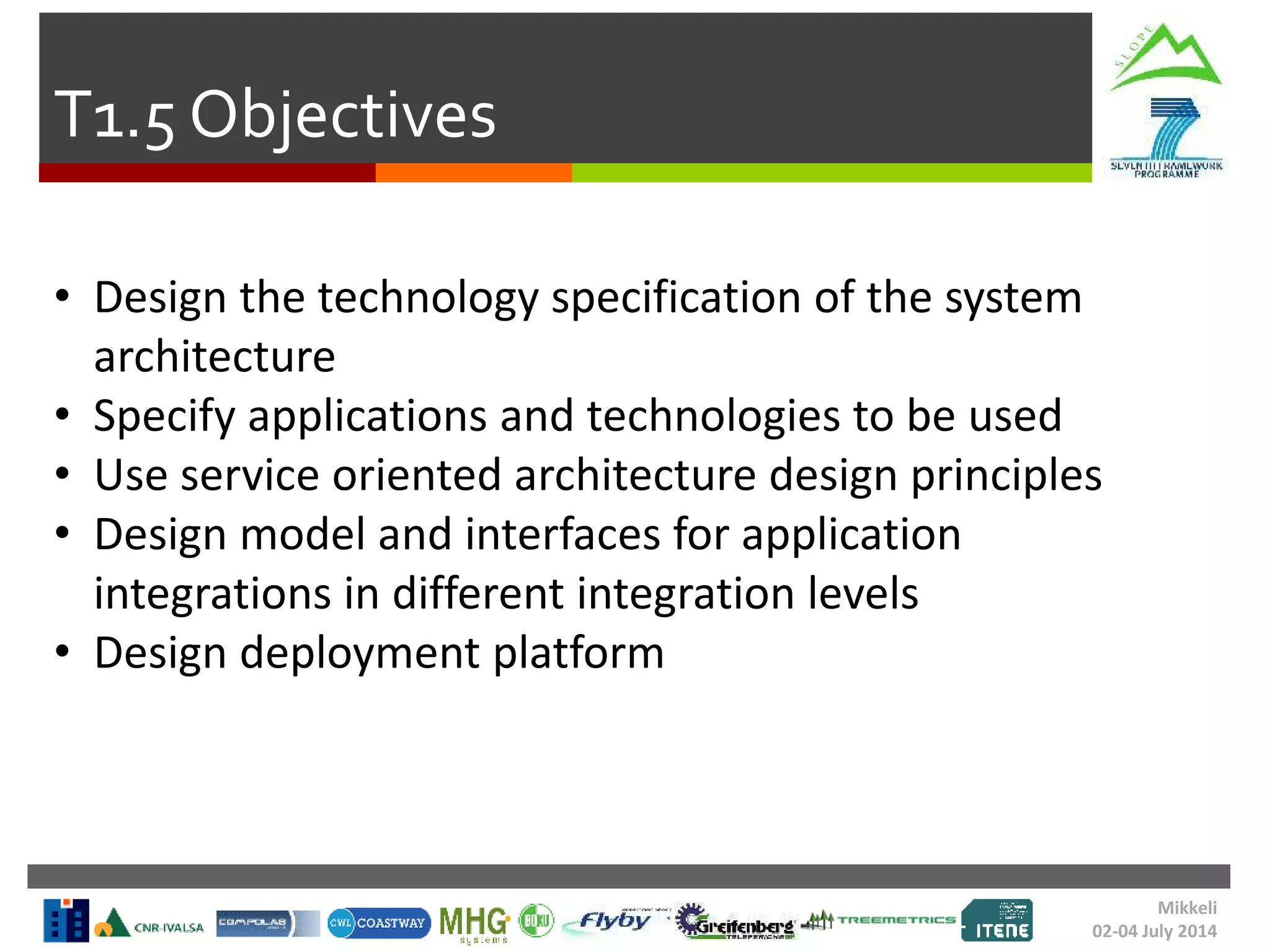 T1.5 Objectives
Mikkeli
02-04 July 2014
• Design the technology specification of the system
architecture
• Specify applications and technologies to be used
• Use service oriented architecture design principles
• Design model and interfaces for application
integrations in different integration levels
• Design deployment platform
 