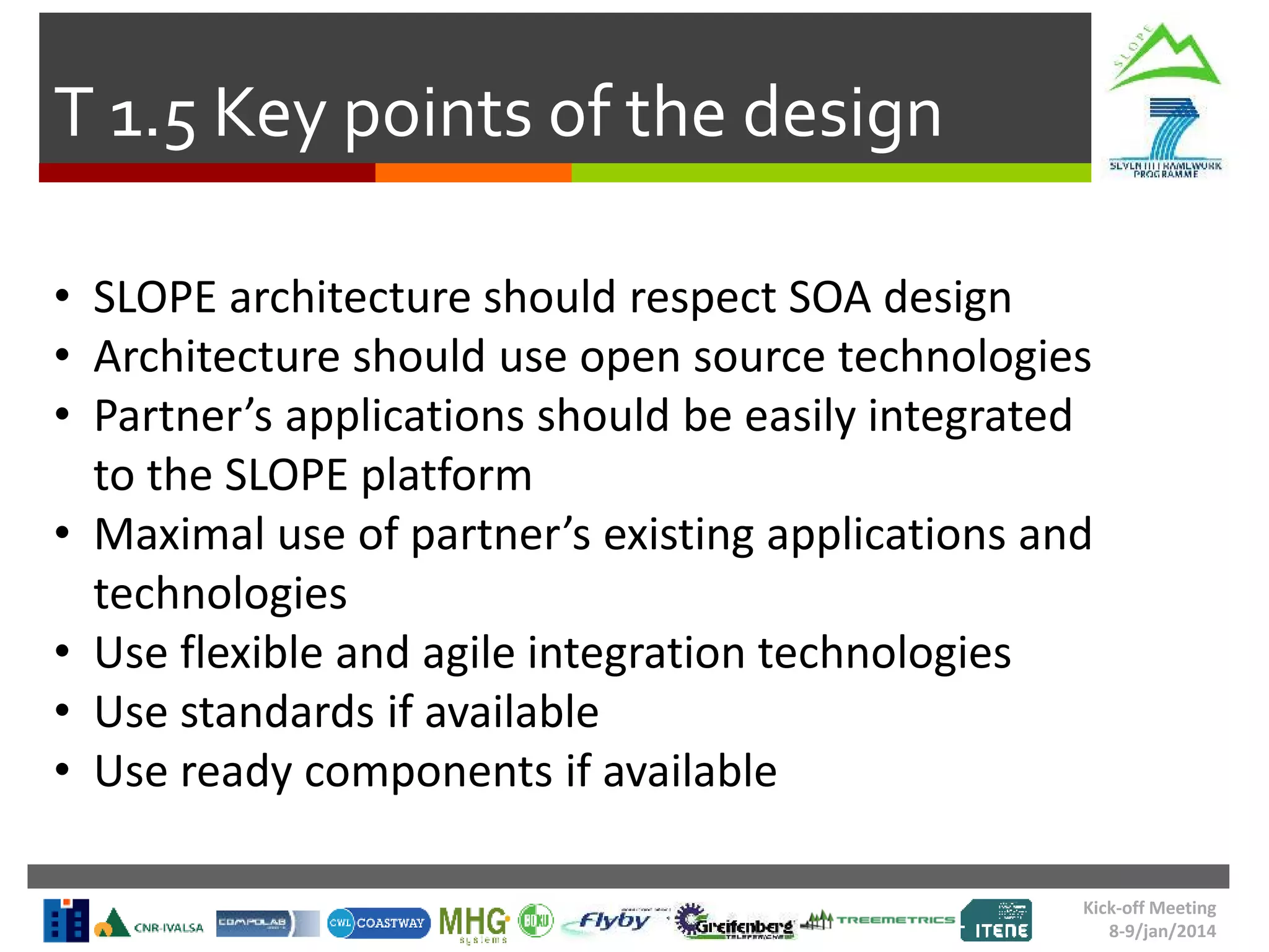 Kick-off Meeting
8-9/jan/2014
T 1.5 Key points of the design
• SLOPE architecture should respect SOA design
• Architecture should use open source technologies
• Partner’s applications should be easily integrated
to the SLOPE platform
• Maximal use of partner’s existing applications and
technologies
• Use flexible and agile integration technologies
• Use standards if available
• Use ready components if available
 