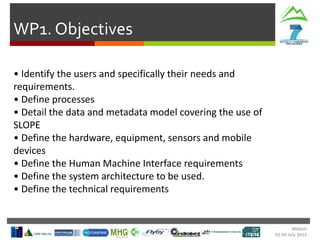 WP1. Objectives
Mikkeli
02-04 July 2014
• Identify the users and specifically their needs and
requirements.
• Define processes
• Detail the data and metadata model covering the use of
SLOPE
• Define the hardware, equipment, sensors and mobile
devices
• Define the Human Machine Interface requirements
• Define the system architecture to be used.
• Define the technical requirements
 