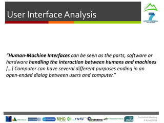 User Interface Analysis
Technical Meeting
2-4/Jul/2014
“Human-Machine Interfaces can be seen as the parts, software or
hardware handling the interaction between humans and machines
[…] Computer can have several different purposes ending in an
open-ended dialog between users and computer.”
 
