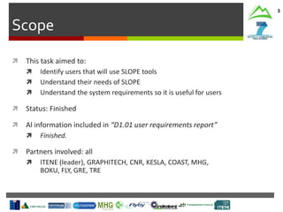 Scope
3
 This task aimed to:
 Identify users that will use SLOPE tools
 Understand their needs of SLOPE
 Understand the system requirements so it is useful for users
 Status: Finished
 Al information included in “D1.01 user requirements report”
 Finished.
 Partners involved: all
 ITENE (leader), GRAPHITECH, CNR, KESLA, COAST, MHG,
BOKU, FLY, GRE, TRE
 