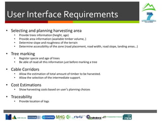User Interface Requirements
• Selecting and planning harvesting area
• Provide trees information (height, age)
• Provide area information (available timber volume, )
• Determine slope and roughness of the terrain
• Determine accessibility of the zone (road placement, road width, road slope, landing areas…)
• Tree marking
• Register specie and age of trees
• Be able of read all this information just before marking a tree
• Cable Corridors
• Allow the estimation of total amount of timber to be harvested.
• Allow the selection of the intermediate support.
• Cost Estimations
• Show harvesting costs based on user’s planning choices
• Traceability
• Provide location of logs
 