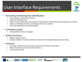 User Interface Requirements
• Harvesting monitoring/tree identification
• Show weather conditions and forecast.
• Estimate market demands.
• Obtain values of productivity and statistics of development of harvesting activities (related to the plan).
• Detect unmistakably each tree, accordingly to how it was marked.
• Show tree data before harvesting operation.
• Contingency plans
• Show possible failures or breakages
• Online Purchases
• Register species of trees
• Develop a platform including mentioned characteristics and specifying provenance of logs
• Inventory
• Show logs in different states (standing, ready to be harvested or harvested)
• Show accessibility of the zone (road placement…)
• Show quality of wood
 