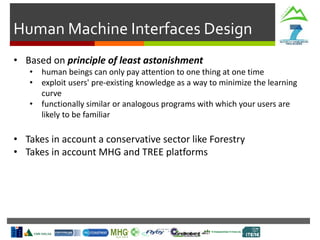 Human Machine Interfaces Design
• Based on principle of least astonishment
• human beings can only pay attention to one thing at one time
• exploit users' pre-existing knowledge as a way to minimize the learning
curve
• functionally similar or analogous programs with which your users are
likely to be familiar
• Takes in account a conservative sector like Forestry
• Takes in account MHG and TREE platforms
 