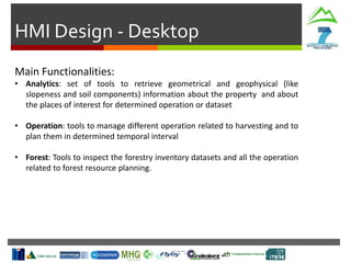 HMI Design - Desktop
Main Functionalities:
• Analytics: set of tools to retrieve geometrical and geophysical (like
slopeness and soil components) information about the property and about
the places of interest for determined operation or dataset
• Operation: tools to manage different operation related to harvesting and to
plan them in determined temporal interval
• Forest: Tools to inspect the forestry inventory datasets and all the operation
related to forest resource planning.
 