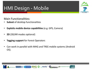 HMI Design - Mobile
Main Functionalities:
• Subset of desktop functionalities
• Exploits mobile device capabilities (e.g. GPS, Camera)
• 2D (3D/AR modes optional)
• Tagging support for Forest Operators
• Can work in parallel with MHG and TREE mobile systems (Android
OS).
 