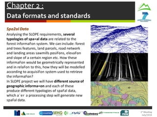 Chapter 2 :
Data formats and standards
Spa2al Data
Analysing the SLOPE requirements, several
typologies of spa=al data are related to the
forest informaFon system. We can include: forest
and trees features, land parcels, road network
and landing areas sawmills posiFons, elevaFon
and slope of a certain region etc. How these
informaFon would be geometrically represented
and in relaFon to this, how they will be modelled
according to acquisiFon system used to retrieve
the informaFon?
In SLOPE project we will have diﬀerent source of
geographic informa=on and each of these
produce diﬀerent typologies of spaFal data,
which a`er a processing step will generate new
spaFal data.
 