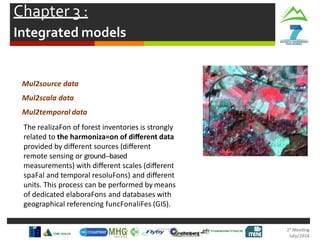 Chapter 3 :
Integrated models
Mul2source data
Mul2scala data
Mul2temporal data
The realizaFon of forest inventories is strongly
related to the harmoniza=on of diﬀerent data
provided by diﬀerent sources (diﬀerent
remote sensing or ground-‐based
measurements) with diﬀerent scales (diﬀerent
spaFal and temporal resoluFons) and diﬀerent
units. This process can be performed by means
of dedicated elaboraFons and databases with
geographical referencing funcFonaliFes (GIS).
 