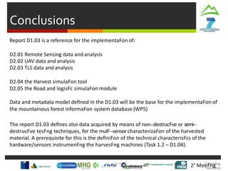 Conclusions
2° MeeFng
Report D1.03 is a reference for the implementaFon of:
D2.01 Remote Sensing data and analysis
D2.02 UAV data and analysis
D2.03 TLS data and analysis
D2.04 the Harvest simulaFon tool
D2.05 the Road and logisFc simulaFon module
Data and metadata model deﬁned in the D1.03 will be the base for the implementaFon of
the mountainous forest informaFon system database (WP5)
The report D1.03 deﬁnes also data acquired by means of non-‐destrucFve or semi-‐
destrucFve tesFng techniques, for the mulF-‐sensorcharacterizaFon of the harvested
material. A prerequisite for this is the deﬁniFon of the technical characterisFcs of the
hardware/sensors instrumenFng the harvesFng machines (Task 1.2 – D1.04).
 