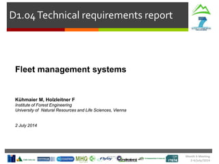 Month 6 Meeting
2-4/july/2014
D1.04Technical requirements report
Fleet management systems
Kühmaier M, Holzleitner F
Institute of Forest Engineering
University of Natural Resources and Life Sciences, Vienna
2 July 2014
 