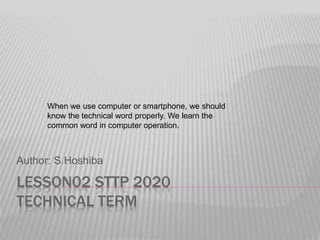 LESSON02 STTP 2020
TECHNICAL TERM
Author: S.Hoshiba
When we use computer or smartphone, we should
know the technical word properly. We learn the
common word in computer operation.
 
