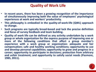 Quality of Work Life
• In recent years, there has been a growing recognition of the importance
  of simultaneously improving both the value of employees’ psychological
  experiences at work and workers’ productivity.
• This philosophy is embodied in the quality-of-work-life (QWL) approach
  to change.
• Such programs are typically broad-based and lack the precise definition
  and focus of survey feedback and team building.
• Quality of work life can be defined as any activity undertaken by a work
  group or whole organization for the express purpose of improving one or
  more of the following conditions that affect a group member's
  experience with a work group or organization: adequate and fair
  compensation; safe and healthy working conditions; opportunity to use
  and develop personal capabilities; opportunity to grow and progress in a
  career; opportunity to participate in decisions; protection from arbitrary
  and unfair treatment; and opportunity to satisfy social needs (Pasmore,
  1985, 2011).


                                  R'tist @ Tourism
 