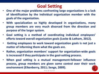 Goal Setting
• One of the major problems confronting large organizations is a lack
  of identification by the individual organization member with the
  goals of the organization.
• With specialization so highly developed in organizations, many
  group members are very much divorced from the direction and
  purpose of the larger system.
• Goal setting is a method of coordinating individual employees’
  efforts toward overall organization goals (Locke & Latham, 2012).
• Getting employees to work toward organization goals is not just a
  matter of informing them what the goals are.
• Rather, organization members' support for organization-wide goals
  is increased if they participate in the goal-setting process.
• When goal setting is a mutual management-follower influence
  process, group members are given some control over their work
  environment (Eikenberry, 2011; Senge, 2009).
                              R'tist @ Tourism
 