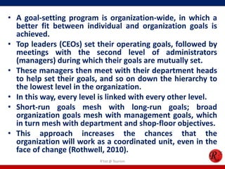 • A goal-setting program is organization-wide, in which a
  better fit between individual and organization goals is
  achieved.
• Top leaders (CEOs) set their operating goals, followed by
  meetings with the second level of administrators
  (managers) during which their goals are mutually set.
• These managers then meet with their department heads
  to help set their goals, and so on down the hierarchy to
  the lowest level in the organization.
• In this way, every level is linked with every other level.
• Short-run goals mesh with long-run goals; broad
  organization goals mesh with management goals, which
  in turn mesh with department and shop-floor objectives.
• This approach increases the chances that the
  organization will work as a coordinated unit, even in the
  face of change (Rothwell, 2010).
                          R'tist @ Tourism
 