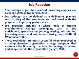 Job Redesign
• The redesign of jobs has received increasing emphasis as
  a change strategy (Anderson, 2011).
• Job redesign can be defined as a deliberate, planned
  restructuring of the way tasks are performed with the
  purpose of improving performance.
• Job redesign includes a whole host of specific
  organizational change techniques, such as job
  enrichment, specialization, job engineering, job rotation,
  job enlargement, and autonomous task groups (Griffin &
  Woodman, 1985).
• These techniques are most successful when employed as
  a comprehensive organization change program that
  examines the fit among the task, technology, structure,
  and people within the organization (Senge, 2006).

                          R'tist @ Tourism
 