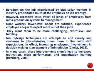 • Boredom on the job experienced by blue-collar workers in
  industry precipitated much of the emphasis on job redesign.
• However, repetitive tasks affect all kinds of employees from
  mass-production systems to management.
• Once workers' lower-level needs are satisfied, experienced
  employees begin to expect more out of their jobs.
• They want them to be more challenging, expressive, and
  fulfilling.
• Job redesign techniques are attempts to add variety and
  challenge to jobs—bringing them more in line with staff
  expectations. In effect, increasing employees' involvement in
  decision making is an example of job redesign (Chelst, 2012).
• In many cases, these improvements should lead to increased
  motivation, work performance, and organization learning
  (Herzberg, 2009).

                           R'tist @ Tourism
 