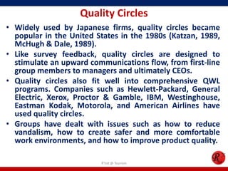 Quality Circles
• Widely used by Japanese firms, quality circles became
  popular in the United States in the 1980s (Katzan, 1989,
  McHugh & Dale, 1989).
• Like survey feedback, quality circles are designed to
  stimulate an upward communications flow, from first-line
  group members to managers and ultimately CEOs.
• Quality circles also fit well into comprehensive QWL
  programs. Companies such as Hewlett-Packard, General
  Electric, Xerox, Proctor & Gamble, IBM, Westinghouse,
  Eastman Kodak, Motorola, and American Airlines have
  used quality circles.
• Groups have dealt with issues such as how to reduce
  vandalism, how to create safer and more comfortable
  work environments, and how to improve product quality.

                         R'tist @ Tourism
 