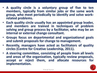 • A quality circle is a voluntary group of five to ten
  members, typically from similar jobs or the same work
  group, who meet periodically to identify and solve work-
  related problems.
• Each quality circle usually has an appointed group leader,
  and members are trained in techniques of problem
  solving and group process by a facilitator, who may be an
  internal or external change consultant.
• Groups focus on departmental and organizational goals
  and submit proposals for change to management.
• Recently, managers have acted as facilitators of quality
  circles (Centre for Creative Leadership, 2011).
• A steering committee, consisting of people from all levels
  and areas of the organization, typically review proposals,
  accept or reject them, and allocate resources for
  implementation.
                          R'tist @ Tourism
 