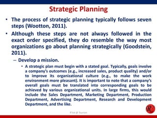Strategic Planning
• The process of strategic planning typically follows seven
  steps (Wootton, 2011).
• Although these steps are not always followed in the
  exact order specified, they do resemble the way most
  organizations go about planning strategically (Goodstein,
  2011).
   – Develop a mission.
      • A strategic plan must begin with a stated goal. Typically, goals involve
        a company’s outcomes (e.g., increased sales, product quality) and/or
        to improve its organizational culture (e.g., to make the work
        environment more pleasant). It is important to note that a company’s
        overall goals must be translated into corresponding goals to be
        achieved by various organizational units. In large firms, this would
        include the Sales Department, Marketing Department, Production
        Department, Advertising Department, Research and Development
        Department, and the like.
                                 R'tist @ Tourism
 