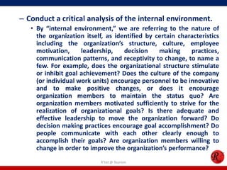 – Conduct a critical analysis of the internal environment.
   • By “internal environment,” we are referring to the nature of
     the organization itself, as identified by certain characteristics
     including the organization’s structure, culture, employee
     motivation,     leadership,    decision    making     practices,
     communication patterns, and receptivity to change, to name a
     few. For example, does the organizational structure stimulate
     or inhibit goal achievement? Does the culture of the company
     (or individual work units) encourage personnel to be innovative
     and to make positive changes, or does it encourage
     organization members to maintain the status quo? Are
     organization members motivated sufficiently to strive for the
     realization of organizational goals? Is there adequate and
     effective leadership to move the organization forward? Do
     decision making practices encourage goal accomplishment? Do
     people communicate with each other clearly enough to
     accomplish their goals? Are organization members willing to
     change in order to improve the organization’s performance?
                            R'tist @ Tourism
 