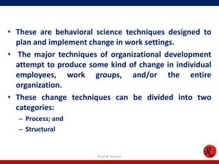 • These are behavioral science techniques designed to
  plan and implement change in work settings.
• The major techniques of organizational development
  attempt to produce some kind of change in individual
  employees, work groups, and/or the entire
  organization.
• These change techniques can be divided into two
  categories:
  – Process; and
  – Structural


                       R'tist @ Tourism
 
