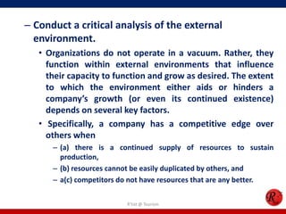 – Conduct a critical analysis of the external
  environment.
   • Organizations do not operate in a vacuum. Rather, they
     function within external environments that influence
     their capacity to function and grow as desired. The extent
     to which the environment either aids or hinders a
     company’s growth (or even its continued existence)
     depends on several key factors.
   • Specifically, a company has a competitive edge over
     others when
      – (a) there is a continued supply of resources to sustain
        production,
      – (b) resources cannot be easily duplicated by others, and
      – a(c) competitors do not have resources that are any better.

                          R'tist @ Tourism
 
