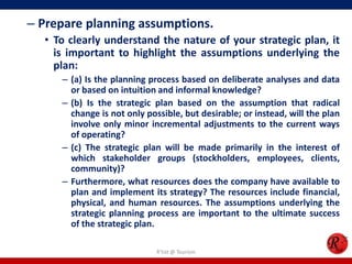 – Prepare planning assumptions.
  • To clearly understand the nature of your strategic plan, it
    is important to highlight the assumptions underlying the
    plan:
     – (a) Is the planning process based on deliberate analyses and data
       or based on intuition and informal knowledge?
     – (b) Is the strategic plan based on the assumption that radical
       change is not only possible, but desirable; or instead, will the plan
       involve only minor incremental adjustments to the current ways
       of operating?
     – (c) The strategic plan will be made primarily in the interest of
       which stakeholder groups (stockholders, employees, clients,
       community)?
     – Furthermore, what resources does the company have available to
       plan and implement its strategy? The resources include financial,
       physical, and human resources. The assumptions underlying the
       strategic planning process are important to the ultimate success
       of the strategic plan.

                             R'tist @ Tourism
 
