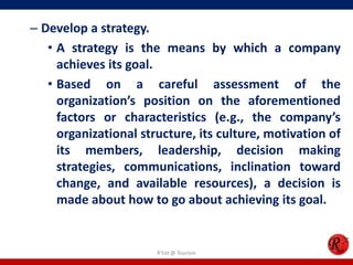 – Develop a strategy.
   • A strategy is the means by which a company
     achieves its goal.
   • Based on a careful assessment of the
     organization’s position on the aforementioned
     factors or characteristics (e.g., the company’s
     organizational structure, its culture, motivation of
     its members, leadership, decision making
     strategies, communications, inclination toward
     change, and available resources), a decision is
     made about how to go about achieving its goal.


                       R'tist @ Tourism
 