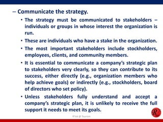 – Communicate the strategy.
  • The strategy must be communicated to stakeholders –
    individuals or groups in whose interest the organization is
    run.
  • These are individuals who have a stake in the organization.
  • The most important stakeholders include stockholders,
    employees, clients, and community members.
  • It is essential to communicate a company’s strategic plan
    to stakeholders very clearly, so they can contribute to its
    success, either directly (e.g., organization members who
    help achieve goals) or indirectly (e.g., stockholders, board
    of directors who set policy).
  • Unless stakeholders fully understand and accept a
    company’s strategic plan, it is unlikely to receive the full
    support it needs to meet its goals.
                         R'tist @ Tourism
 